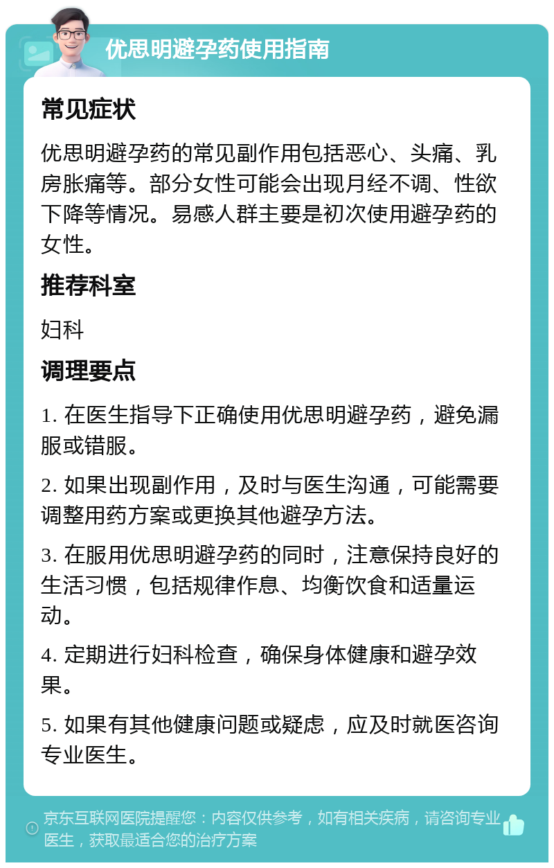 优思明避孕药使用指南 常见症状 优思明避孕药的常见副作用包括恶心、头痛、乳房胀痛等。部分女性可能会出现月经不调、性欲下降等情况。易感人群主要是初次使用避孕药的女性。 推荐科室 妇科 调理要点 1. 在医生指导下正确使用优思明避孕药，避免漏服或错服。 2. 如果出现副作用，及时与医生沟通，可能需要调整用药方案或更换其他避孕方法。 3. 在服用优思明避孕药的同时，注意保持良好的生活习惯，包括规律作息、均衡饮食和适量运动。 4. 定期进行妇科检查，确保身体健康和避孕效果。 5. 如果有其他健康问题或疑虑，应及时就医咨询专业医生。