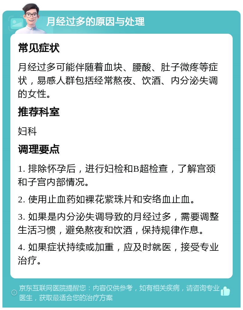 月经过多的原因与处理 常见症状 月经过多可能伴随着血块、腰酸、肚子微疼等症状，易感人群包括经常熬夜、饮酒、内分泌失调的女性。 推荐科室 妇科 调理要点 1. 排除怀孕后，进行妇检和B超检查，了解宫颈和子宫内部情况。 2. 使用止血药如裸花紫珠片和安络血止血。 3. 如果是内分泌失调导致的月经过多，需要调整生活习惯，避免熬夜和饮酒，保持规律作息。 4. 如果症状持续或加重，应及时就医，接受专业治疗。