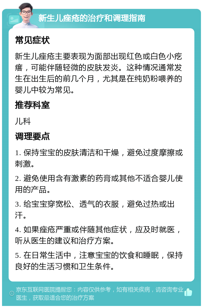 新生儿痤疮的治疗和调理指南 常见症状 新生儿痤疮主要表现为面部出现红色或白色小疙瘩，可能伴随轻微的皮肤发炎。这种情况通常发生在出生后的前几个月，尤其是在纯奶粉喂养的婴儿中较为常见。 推荐科室 儿科 调理要点 1. 保持宝宝的皮肤清洁和干燥，避免过度摩擦或刺激。 2. 避免使用含有激素的药膏或其他不适合婴儿使用的产品。 3. 给宝宝穿宽松、透气的衣服，避免过热或出汗。 4. 如果痤疮严重或伴随其他症状，应及时就医，听从医生的建议和治疗方案。 5. 在日常生活中，注意宝宝的饮食和睡眠，保持良好的生活习惯和卫生条件。