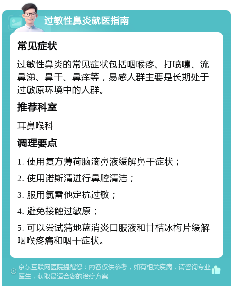 过敏性鼻炎就医指南 常见症状 过敏性鼻炎的常见症状包括咽喉疼、打喷嚏、流鼻涕、鼻干、鼻痒等，易感人群主要是长期处于过敏原环境中的人群。 推荐科室 耳鼻喉科 调理要点 1. 使用复方薄荷脑滴鼻液缓解鼻干症状； 2. 使用诺斯清进行鼻腔清洁； 3. 服用氯雷他定抗过敏； 4. 避免接触过敏原； 5. 可以尝试蒲地蓝消炎口服液和甘桔冰梅片缓解咽喉疼痛和咽干症状。