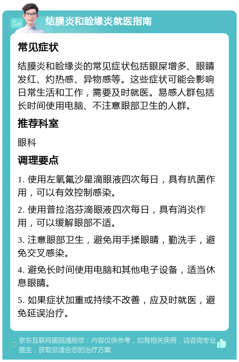 结膜炎和睑缘炎就医指南 常见症状 结膜炎和睑缘炎的常见症状包括眼屎增多、眼睛发红、灼热感、异物感等。这些症状可能会影响日常生活和工作，需要及时就医。易感人群包括长时间使用电脑、不注意眼部卫生的人群。 推荐科室 眼科 调理要点 1. 使用左氧氟沙星滴眼液四次每日，具有抗菌作用，可以有效控制感染。 2. 使用普拉洛芬滴眼液四次每日，具有消炎作用，可以缓解眼部不适。 3. 注意眼部卫生，避免用手揉眼睛，勤洗手，避免交叉感染。 4. 避免长时间使用电脑和其他电子设备，适当休息眼睛。 5. 如果症状加重或持续不改善，应及时就医，避免延误治疗。