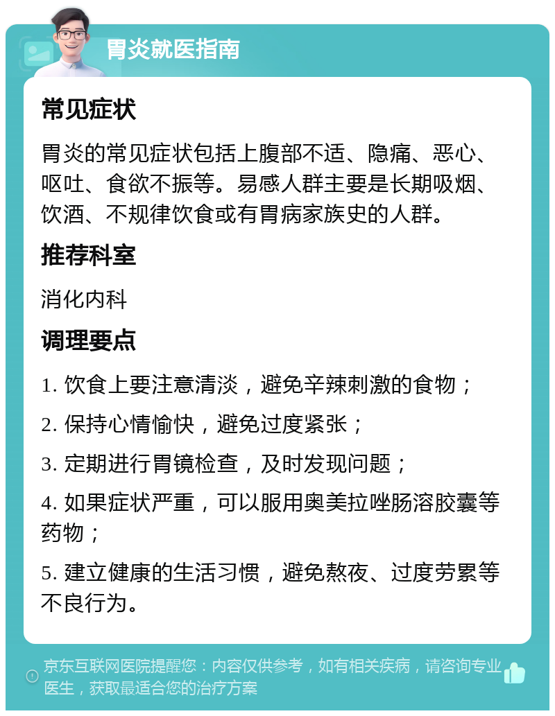 胃炎就医指南 常见症状 胃炎的常见症状包括上腹部不适、隐痛、恶心、呕吐、食欲不振等。易感人群主要是长期吸烟、饮酒、不规律饮食或有胃病家族史的人群。 推荐科室 消化内科 调理要点 1. 饮食上要注意清淡，避免辛辣刺激的食物； 2. 保持心情愉快，避免过度紧张； 3. 定期进行胃镜检查，及时发现问题； 4. 如果症状严重，可以服用奥美拉唑肠溶胶囊等药物； 5. 建立健康的生活习惯，避免熬夜、过度劳累等不良行为。