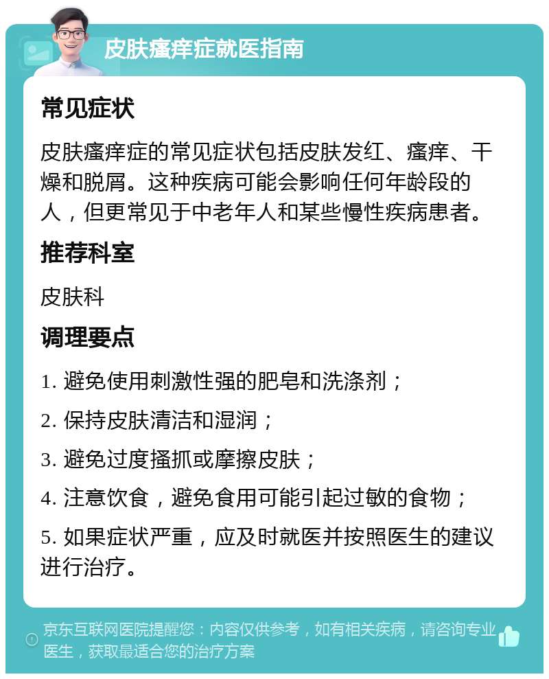 皮肤瘙痒症就医指南 常见症状 皮肤瘙痒症的常见症状包括皮肤发红、瘙痒、干燥和脱屑。这种疾病可能会影响任何年龄段的人，但更常见于中老年人和某些慢性疾病患者。 推荐科室 皮肤科 调理要点 1. 避免使用刺激性强的肥皂和洗涤剂； 2. 保持皮肤清洁和湿润； 3. 避免过度搔抓或摩擦皮肤； 4. 注意饮食，避免食用可能引起过敏的食物； 5. 如果症状严重，应及时就医并按照医生的建议进行治疗。