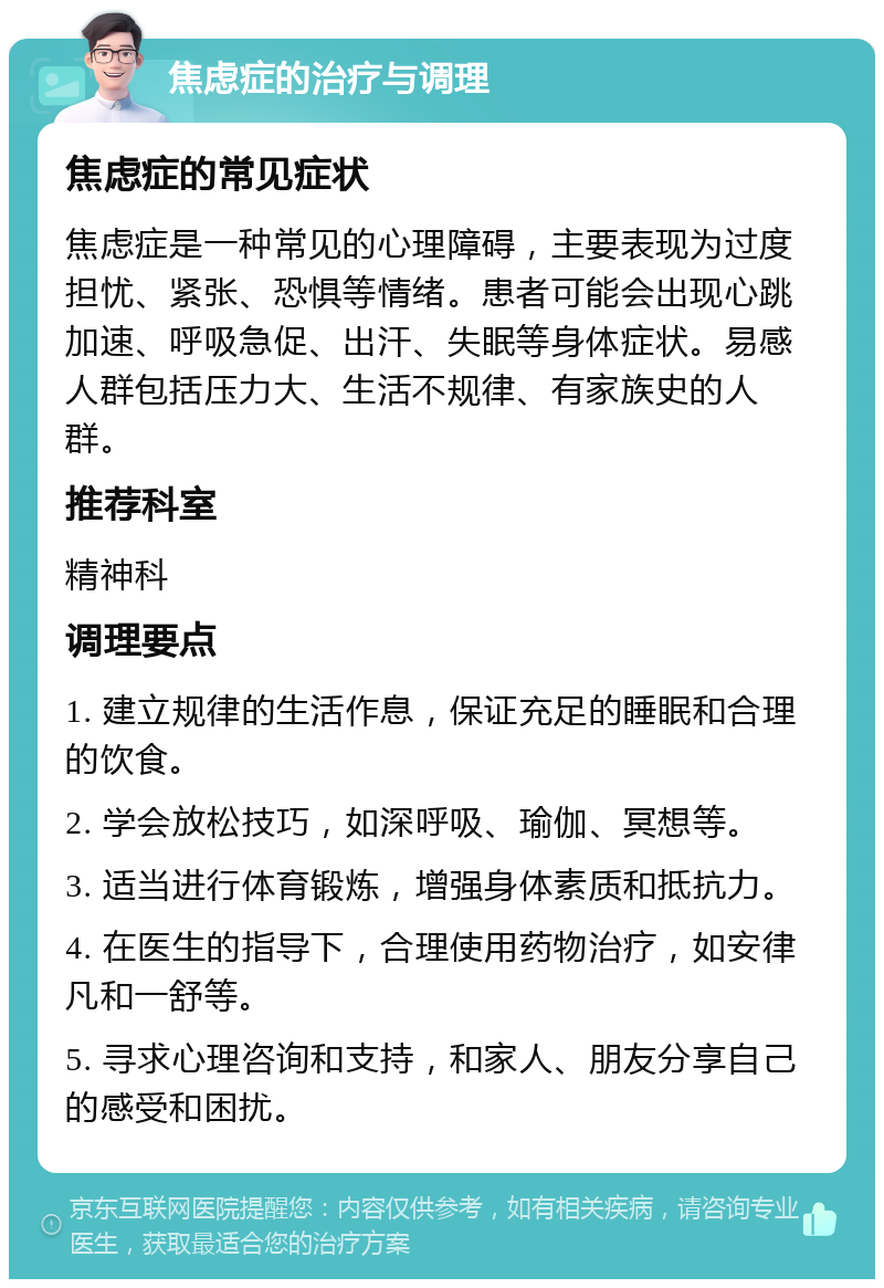 焦虑症的治疗与调理 焦虑症的常见症状 焦虑症是一种常见的心理障碍，主要表现为过度担忧、紧张、恐惧等情绪。患者可能会出现心跳加速、呼吸急促、出汗、失眠等身体症状。易感人群包括压力大、生活不规律、有家族史的人群。 推荐科室 精神科 调理要点 1. 建立规律的生活作息，保证充足的睡眠和合理的饮食。 2. 学会放松技巧，如深呼吸、瑜伽、冥想等。 3. 适当进行体育锻炼，增强身体素质和抵抗力。 4. 在医生的指导下，合理使用药物治疗，如安律凡和一舒等。 5. 寻求心理咨询和支持，和家人、朋友分享自己的感受和困扰。