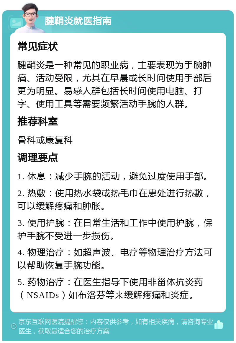 腱鞘炎就医指南 常见症状 腱鞘炎是一种常见的职业病，主要表现为手腕肿痛、活动受限，尤其在早晨或长时间使用手部后更为明显。易感人群包括长时间使用电脑、打字、使用工具等需要频繁活动手腕的人群。 推荐科室 骨科或康复科 调理要点 1. 休息：减少手腕的活动，避免过度使用手部。 2. 热敷：使用热水袋或热毛巾在患处进行热敷，可以缓解疼痛和肿胀。 3. 使用护腕：在日常生活和工作中使用护腕，保护手腕不受进一步损伤。 4. 物理治疗：如超声波、电疗等物理治疗方法可以帮助恢复手腕功能。 5. 药物治疗：在医生指导下使用非甾体抗炎药（NSAIDs）如布洛芬等来缓解疼痛和炎症。