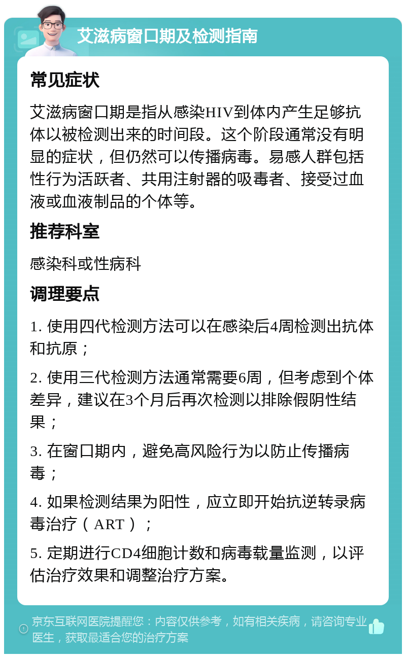 艾滋病窗口期及检测指南 常见症状 艾滋病窗口期是指从感染HIV到体内产生足够抗体以被检测出来的时间段。这个阶段通常没有明显的症状，但仍然可以传播病毒。易感人群包括性行为活跃者、共用注射器的吸毒者、接受过血液或血液制品的个体等。 推荐科室 感染科或性病科 调理要点 1. 使用四代检测方法可以在感染后4周检测出抗体和抗原； 2. 使用三代检测方法通常需要6周，但考虑到个体差异，建议在3个月后再次检测以排除假阴性结果； 3. 在窗口期内，避免高风险行为以防止传播病毒； 4. 如果检测结果为阳性，应立即开始抗逆转录病毒治疗（ART）； 5. 定期进行CD4细胞计数和病毒载量监测，以评估治疗效果和调整治疗方案。