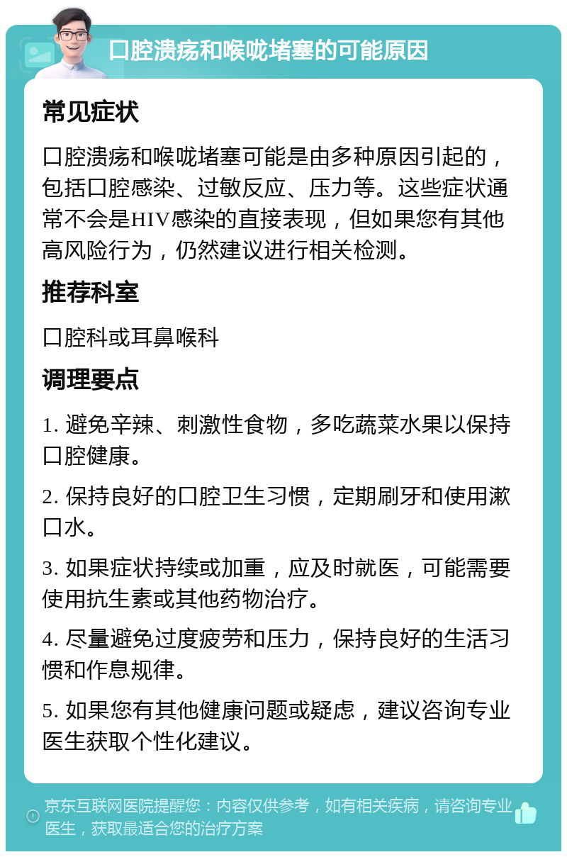 口腔溃疡和喉咙堵塞的可能原因 常见症状 口腔溃疡和喉咙堵塞可能是由多种原因引起的，包括口腔感染、过敏反应、压力等。这些症状通常不会是HIV感染的直接表现，但如果您有其他高风险行为，仍然建议进行相关检测。 推荐科室 口腔科或耳鼻喉科 调理要点 1. 避免辛辣、刺激性食物，多吃蔬菜水果以保持口腔健康。 2. 保持良好的口腔卫生习惯，定期刷牙和使用漱口水。 3. 如果症状持续或加重，应及时就医，可能需要使用抗生素或其他药物治疗。 4. 尽量避免过度疲劳和压力，保持良好的生活习惯和作息规律。 5. 如果您有其他健康问题或疑虑，建议咨询专业医生获取个性化建议。