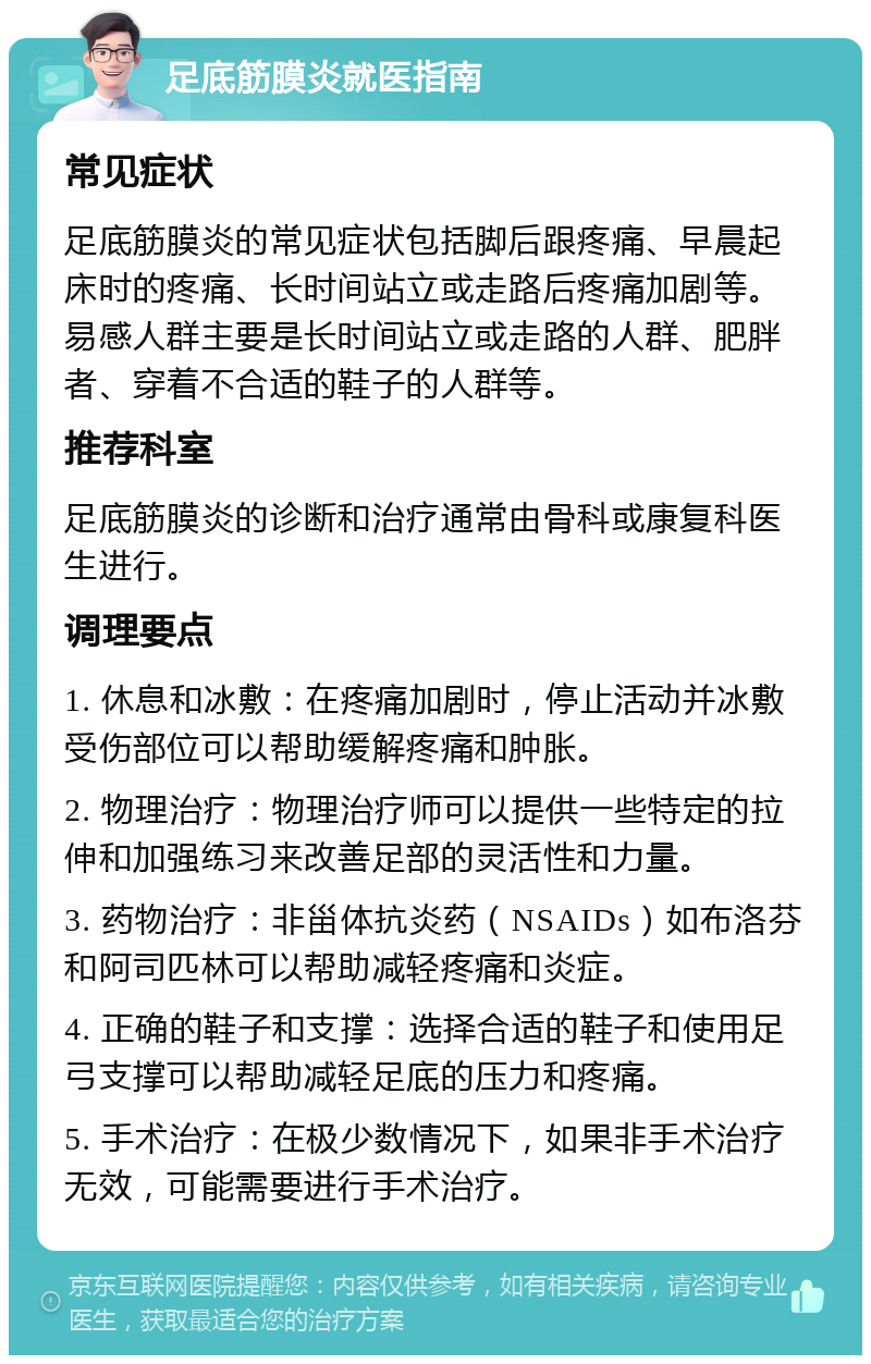 足底筋膜炎就医指南 常见症状 足底筋膜炎的常见症状包括脚后跟疼痛、早晨起床时的疼痛、长时间站立或走路后疼痛加剧等。易感人群主要是长时间站立或走路的人群、肥胖者、穿着不合适的鞋子的人群等。 推荐科室 足底筋膜炎的诊断和治疗通常由骨科或康复科医生进行。 调理要点 1. 休息和冰敷：在疼痛加剧时，停止活动并冰敷受伤部位可以帮助缓解疼痛和肿胀。 2. 物理治疗：物理治疗师可以提供一些特定的拉伸和加强练习来改善足部的灵活性和力量。 3. 药物治疗：非甾体抗炎药（NSAIDs）如布洛芬和阿司匹林可以帮助减轻疼痛和炎症。 4. 正确的鞋子和支撑：选择合适的鞋子和使用足弓支撑可以帮助减轻足底的压力和疼痛。 5. 手术治疗：在极少数情况下，如果非手术治疗无效，可能需要进行手术治疗。