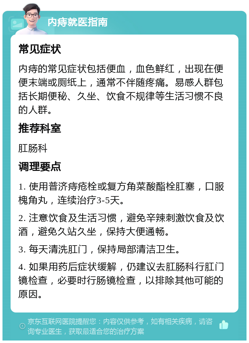 内痔就医指南 常见症状 内痔的常见症状包括便血，血色鲜红，出现在便便末端或厕纸上，通常不伴随疼痛。易感人群包括长期便秘、久坐、饮食不规律等生活习惯不良的人群。 推荐科室 肛肠科 调理要点 1. 使用普济痔疮栓或复方角菜酸酯栓肛塞，口服槐角丸，连续治疗3-5天。 2. 注意饮食及生活习惯，避免辛辣刺激饮食及饮酒，避免久站久坐，保持大便通畅。 3. 每天清洗肛门，保持局部清洁卫生。 4. 如果用药后症状缓解，仍建议去肛肠科行肛门镜检查，必要时行肠镜检查，以排除其他可能的原因。