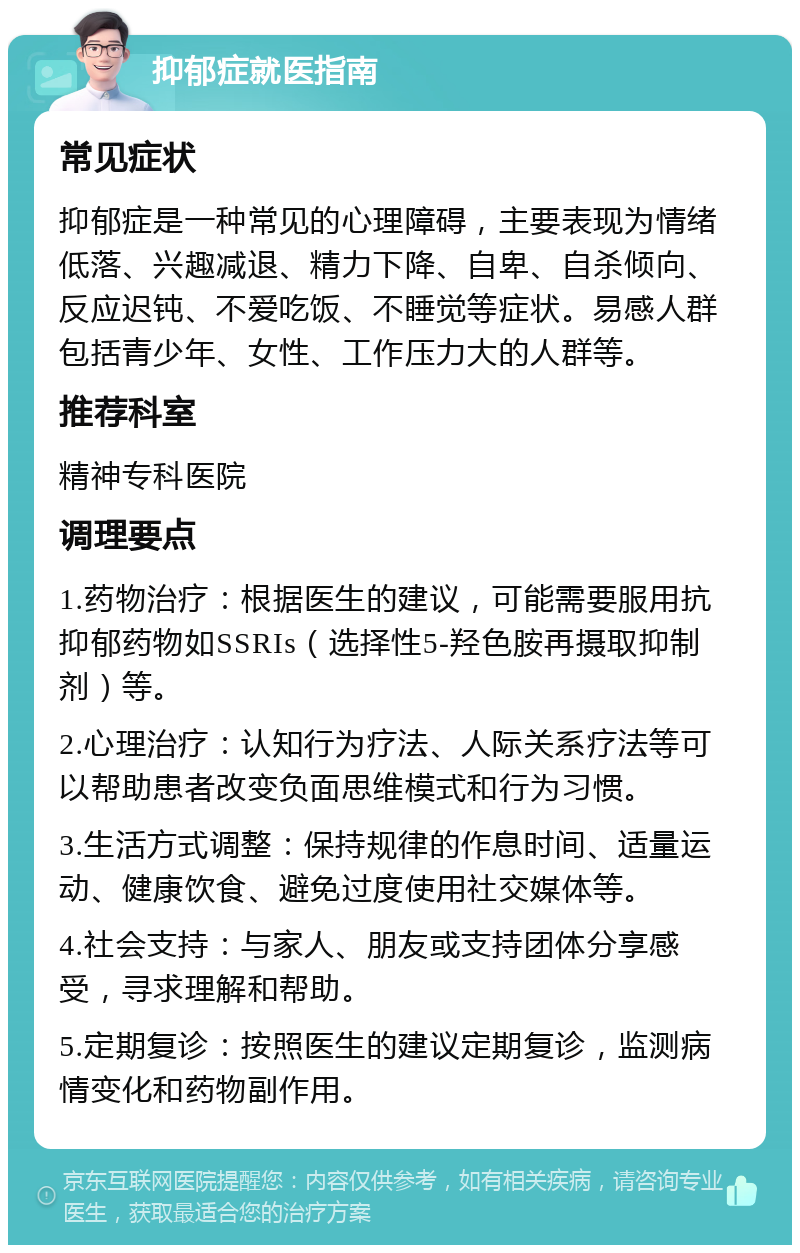 抑郁症就医指南 常见症状 抑郁症是一种常见的心理障碍，主要表现为情绪低落、兴趣减退、精力下降、自卑、自杀倾向、反应迟钝、不爱吃饭、不睡觉等症状。易感人群包括青少年、女性、工作压力大的人群等。 推荐科室 精神专科医院 调理要点 1.药物治疗：根据医生的建议，可能需要服用抗抑郁药物如SSRIs（选择性5-羟色胺再摄取抑制剂）等。 2.心理治疗：认知行为疗法、人际关系疗法等可以帮助患者改变负面思维模式和行为习惯。 3.生活方式调整：保持规律的作息时间、适量运动、健康饮食、避免过度使用社交媒体等。 4.社会支持：与家人、朋友或支持团体分享感受，寻求理解和帮助。 5.定期复诊：按照医生的建议定期复诊，监测病情变化和药物副作用。