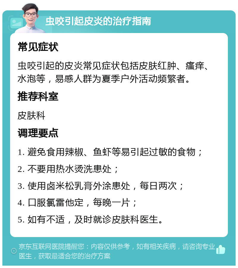 虫咬引起皮炎的治疗指南 常见症状 虫咬引起的皮炎常见症状包括皮肤红肿、瘙痒、水泡等，易感人群为夏季户外活动频繁者。 推荐科室 皮肤科 调理要点 1. 避免食用辣椒、鱼虾等易引起过敏的食物； 2. 不要用热水烫洗患处； 3. 使用卤米松乳膏外涂患处，每日两次； 4. 口服氯雷他定，每晚一片； 5. 如有不适，及时就诊皮肤科医生。