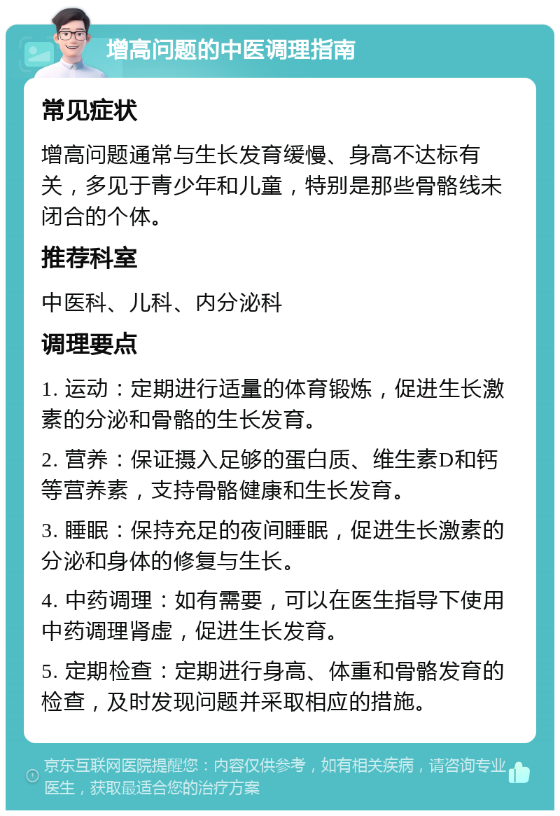 增高问题的中医调理指南 常见症状 增高问题通常与生长发育缓慢、身高不达标有关，多见于青少年和儿童，特别是那些骨骼线未闭合的个体。 推荐科室 中医科、儿科、内分泌科 调理要点 1. 运动：定期进行适量的体育锻炼，促进生长激素的分泌和骨骼的生长发育。 2. 营养：保证摄入足够的蛋白质、维生素D和钙等营养素，支持骨骼健康和生长发育。 3. 睡眠：保持充足的夜间睡眠，促进生长激素的分泌和身体的修复与生长。 4. 中药调理：如有需要，可以在医生指导下使用中药调理肾虚，促进生长发育。 5. 定期检查：定期进行身高、体重和骨骼发育的检查，及时发现问题并采取相应的措施。