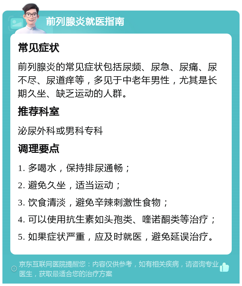 前列腺炎就医指南 常见症状 前列腺炎的常见症状包括尿频、尿急、尿痛、尿不尽、尿道痒等，多见于中老年男性，尤其是长期久坐、缺乏运动的人群。 推荐科室 泌尿外科或男科专科 调理要点 1. 多喝水，保持排尿通畅； 2. 避免久坐，适当运动； 3. 饮食清淡，避免辛辣刺激性食物； 4. 可以使用抗生素如头孢类、喹诺酮类等治疗； 5. 如果症状严重，应及时就医，避免延误治疗。