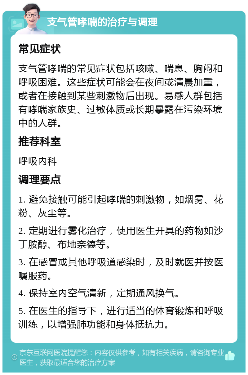 支气管哮喘的治疗与调理 常见症状 支气管哮喘的常见症状包括咳嗽、喘息、胸闷和呼吸困难。这些症状可能会在夜间或清晨加重，或者在接触到某些刺激物后出现。易感人群包括有哮喘家族史、过敏体质或长期暴露在污染环境中的人群。 推荐科室 呼吸内科 调理要点 1. 避免接触可能引起哮喘的刺激物，如烟雾、花粉、灰尘等。 2. 定期进行雾化治疗，使用医生开具的药物如沙丁胺醇、布地奈德等。 3. 在感冒或其他呼吸道感染时，及时就医并按医嘱服药。 4. 保持室内空气清新，定期通风换气。 5. 在医生的指导下，进行适当的体育锻炼和呼吸训练，以增强肺功能和身体抵抗力。