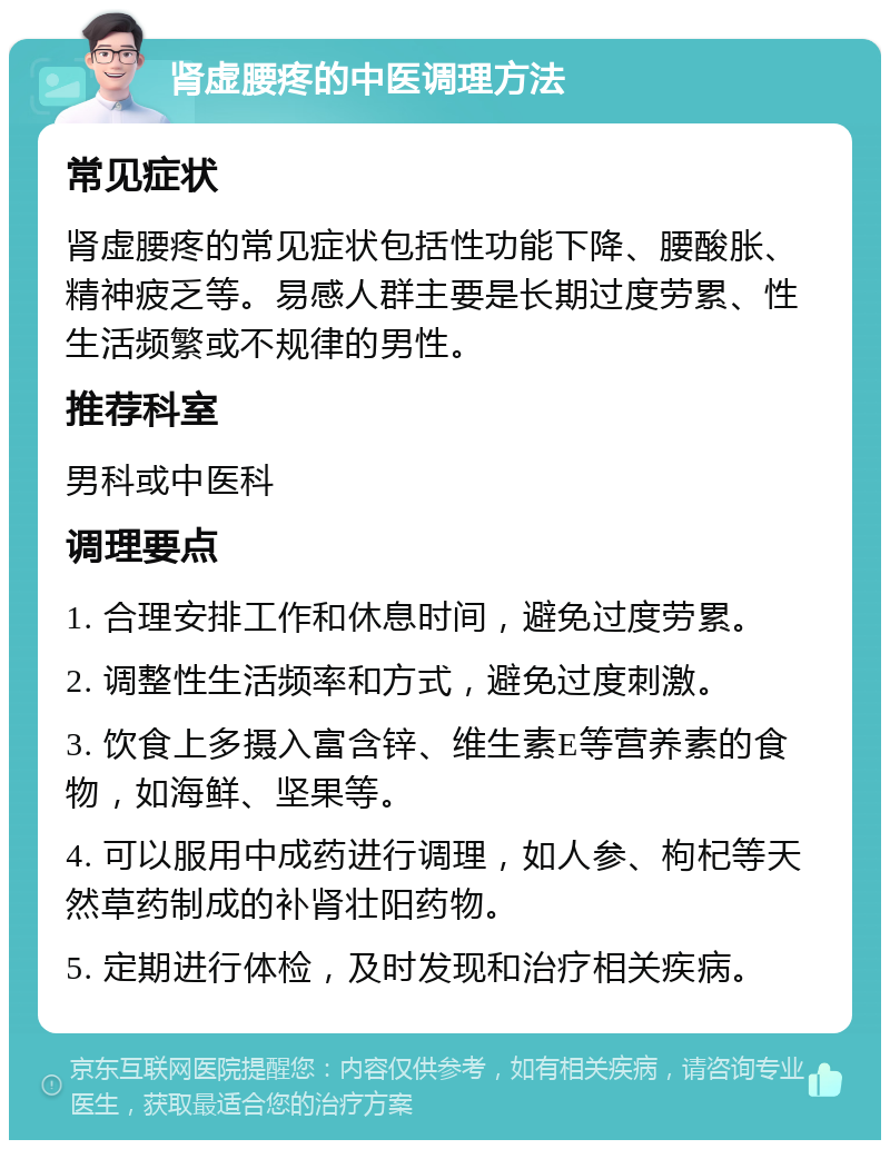 肾虚腰疼的中医调理方法 常见症状 肾虚腰疼的常见症状包括性功能下降、腰酸胀、精神疲乏等。易感人群主要是长期过度劳累、性生活频繁或不规律的男性。 推荐科室 男科或中医科 调理要点 1. 合理安排工作和休息时间，避免过度劳累。 2. 调整性生活频率和方式，避免过度刺激。 3. 饮食上多摄入富含锌、维生素E等营养素的食物，如海鲜、坚果等。 4. 可以服用中成药进行调理，如人参、枸杞等天然草药制成的补肾壮阳药物。 5. 定期进行体检，及时发现和治疗相关疾病。