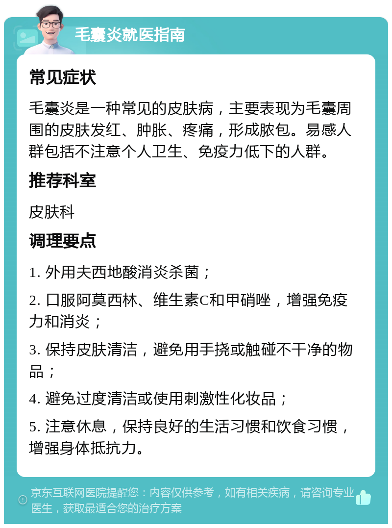 毛囊炎就医指南 常见症状 毛囊炎是一种常见的皮肤病，主要表现为毛囊周围的皮肤发红、肿胀、疼痛，形成脓包。易感人群包括不注意个人卫生、免疫力低下的人群。 推荐科室 皮肤科 调理要点 1. 外用夫西地酸消炎杀菌； 2. 口服阿莫西林、维生素C和甲硝唑，增强免疫力和消炎； 3. 保持皮肤清洁，避免用手挠或触碰不干净的物品； 4. 避免过度清洁或使用刺激性化妆品； 5. 注意休息，保持良好的生活习惯和饮食习惯，增强身体抵抗力。