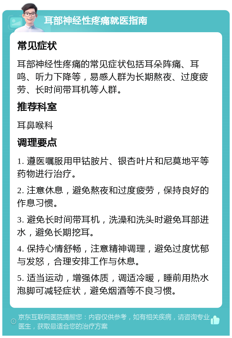 耳部神经性疼痛就医指南 常见症状 耳部神经性疼痛的常见症状包括耳朵阵痛、耳鸣、听力下降等，易感人群为长期熬夜、过度疲劳、长时间带耳机等人群。 推荐科室 耳鼻喉科 调理要点 1. 遵医嘱服用甲钴胺片、银杏叶片和尼莫地平等药物进行治疗。 2. 注意休息，避免熬夜和过度疲劳，保持良好的作息习惯。 3. 避免长时间带耳机，洗澡和洗头时避免耳部进水，避免长期挖耳。 4. 保持心情舒畅，注意精神调理，避免过度忧郁与发怒，合理安排工作与休息。 5. 适当运动，增强体质，调适冷暖，睡前用热水泡脚可减轻症状，避免烟酒等不良习惯。