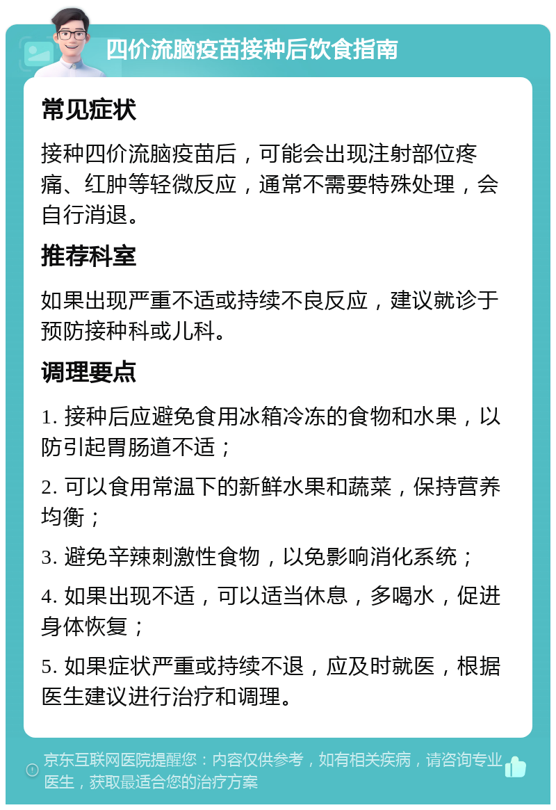 四价流脑疫苗接种后饮食指南 常见症状 接种四价流脑疫苗后，可能会出现注射部位疼痛、红肿等轻微反应，通常不需要特殊处理，会自行消退。 推荐科室 如果出现严重不适或持续不良反应，建议就诊于预防接种科或儿科。 调理要点 1. 接种后应避免食用冰箱冷冻的食物和水果，以防引起胃肠道不适； 2. 可以食用常温下的新鲜水果和蔬菜，保持营养均衡； 3. 避免辛辣刺激性食物，以免影响消化系统； 4. 如果出现不适，可以适当休息，多喝水，促进身体恢复； 5. 如果症状严重或持续不退，应及时就医，根据医生建议进行治疗和调理。