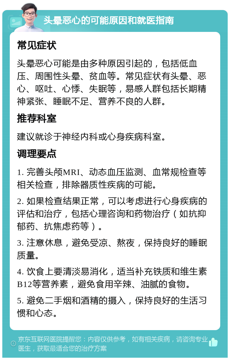 头晕恶心的可能原因和就医指南 常见症状 头晕恶心可能是由多种原因引起的，包括低血压、周围性头晕、贫血等。常见症状有头晕、恶心、呕吐、心悸、失眠等，易感人群包括长期精神紧张、睡眠不足、营养不良的人群。 推荐科室 建议就诊于神经内科或心身疾病科室。 调理要点 1. 完善头颅MRI、动态血压监测、血常规检查等相关检查，排除器质性疾病的可能。 2. 如果检查结果正常，可以考虑进行心身疾病的评估和治疗，包括心理咨询和药物治疗（如抗抑郁药、抗焦虑药等）。 3. 注意休息，避免受凉、熬夜，保持良好的睡眠质量。 4. 饮食上要清淡易消化，适当补充铁质和维生素B12等营养素，避免食用辛辣、油腻的食物。 5. 避免二手烟和酒精的摄入，保持良好的生活习惯和心态。