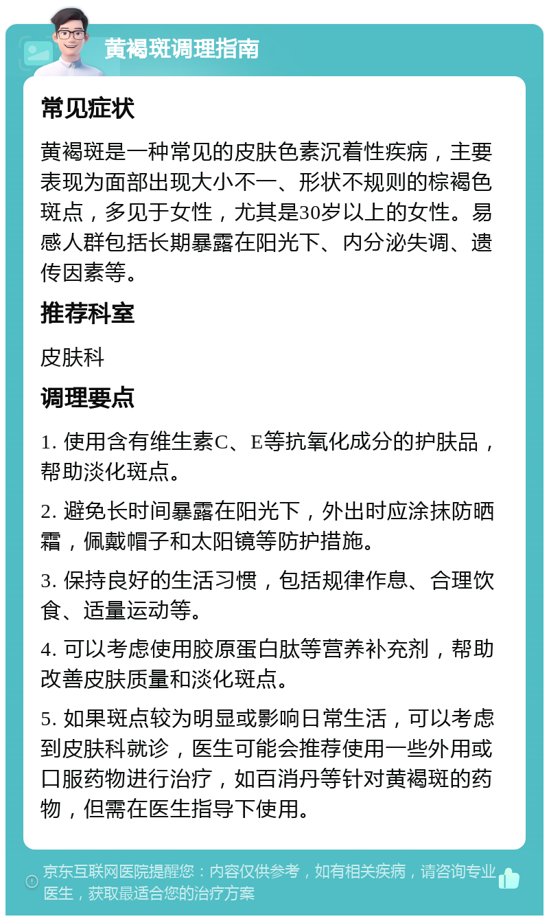 黄褐斑调理指南 常见症状 黄褐斑是一种常见的皮肤色素沉着性疾病，主要表现为面部出现大小不一、形状不规则的棕褐色斑点，多见于女性，尤其是30岁以上的女性。易感人群包括长期暴露在阳光下、内分泌失调、遗传因素等。 推荐科室 皮肤科 调理要点 1. 使用含有维生素C、E等抗氧化成分的护肤品，帮助淡化斑点。 2. 避免长时间暴露在阳光下，外出时应涂抹防晒霜，佩戴帽子和太阳镜等防护措施。 3. 保持良好的生活习惯，包括规律作息、合理饮食、适量运动等。 4. 可以考虑使用胶原蛋白肽等营养补充剂，帮助改善皮肤质量和淡化斑点。 5. 如果斑点较为明显或影响日常生活，可以考虑到皮肤科就诊，医生可能会推荐使用一些外用或口服药物进行治疗，如百消丹等针对黄褐斑的药物，但需在医生指导下使用。