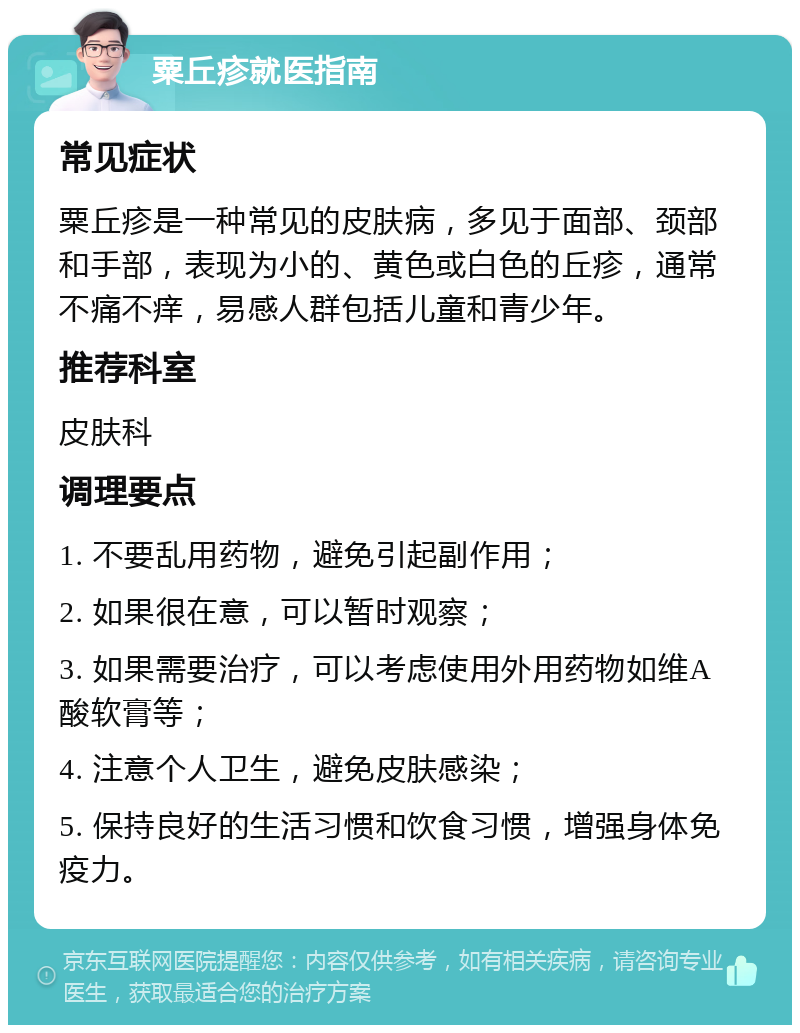 粟丘疹就医指南 常见症状 粟丘疹是一种常见的皮肤病，多见于面部、颈部和手部，表现为小的、黄色或白色的丘疹，通常不痛不痒，易感人群包括儿童和青少年。 推荐科室 皮肤科 调理要点 1. 不要乱用药物，避免引起副作用； 2. 如果很在意，可以暂时观察； 3. 如果需要治疗，可以考虑使用外用药物如维A酸软膏等； 4. 注意个人卫生，避免皮肤感染； 5. 保持良好的生活习惯和饮食习惯，增强身体免疫力。