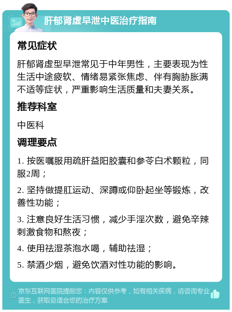 肝郁肾虚早泄中医治疗指南 常见症状 肝郁肾虚型早泄常见于中年男性，主要表现为性生活中途疲软、情绪易紧张焦虑、伴有胸胁胀满不适等症状，严重影响生活质量和夫妻关系。 推荐科室 中医科 调理要点 1. 按医嘱服用疏肝益阳胶囊和参苓白术颗粒，同服2周； 2. 坚持做提肛运动、深蹲或仰卧起坐等锻炼，改善性功能； 3. 注意良好生活习惯，减少手淫次数，避免辛辣刺激食物和熬夜； 4. 使用祛湿茶泡水喝，辅助祛湿； 5. 禁酒少烟，避免饮酒对性功能的影响。