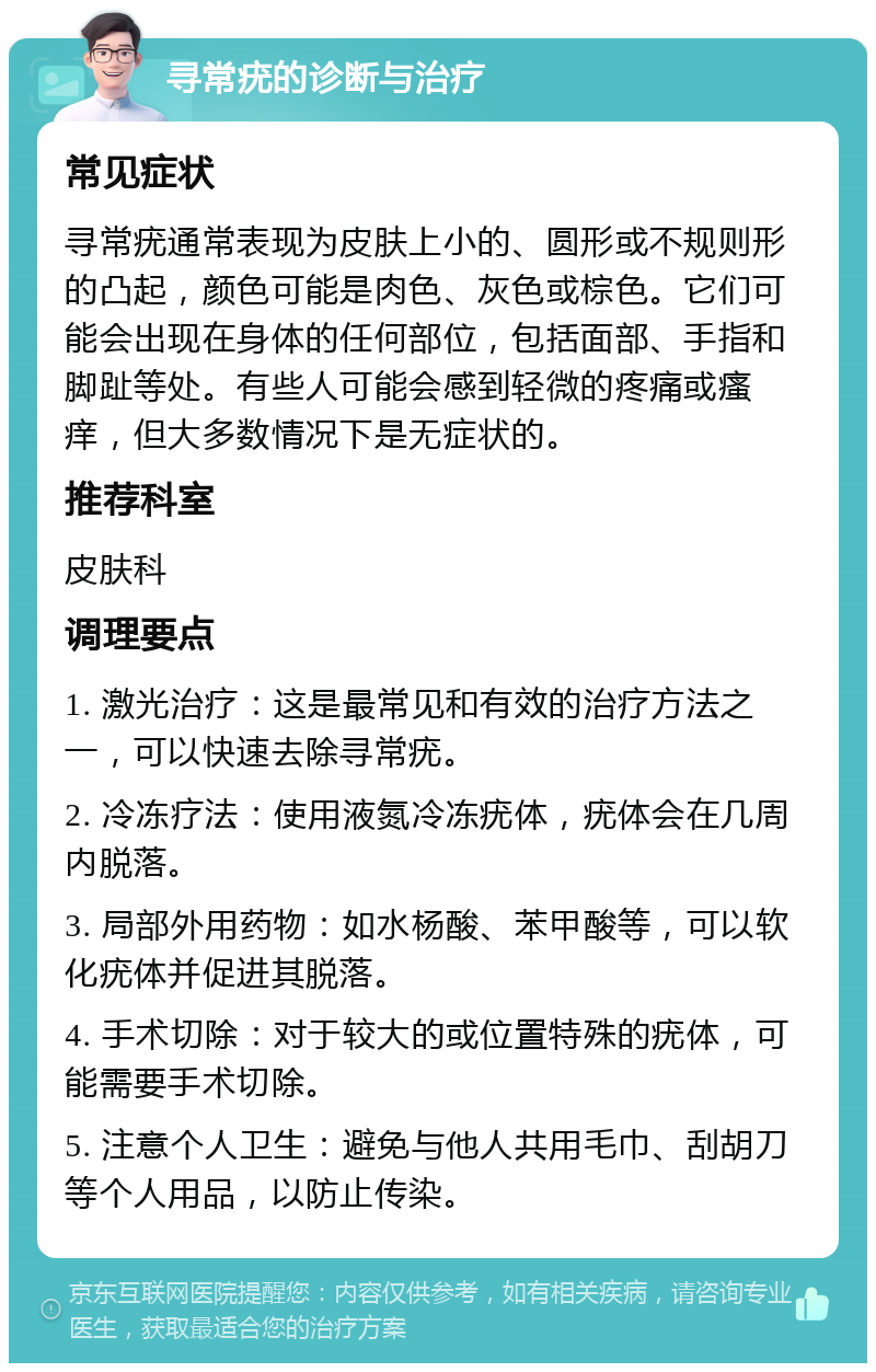 寻常疣的诊断与治疗 常见症状 寻常疣通常表现为皮肤上小的、圆形或不规则形的凸起，颜色可能是肉色、灰色或棕色。它们可能会出现在身体的任何部位，包括面部、手指和脚趾等处。有些人可能会感到轻微的疼痛或瘙痒，但大多数情况下是无症状的。 推荐科室 皮肤科 调理要点 1. 激光治疗：这是最常见和有效的治疗方法之一，可以快速去除寻常疣。 2. 冷冻疗法：使用液氮冷冻疣体，疣体会在几周内脱落。 3. 局部外用药物：如水杨酸、苯甲酸等，可以软化疣体并促进其脱落。 4. 手术切除：对于较大的或位置特殊的疣体，可能需要手术切除。 5. 注意个人卫生：避免与他人共用毛巾、刮胡刀等个人用品，以防止传染。