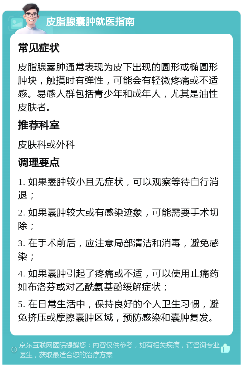 皮脂腺囊肿就医指南 常见症状 皮脂腺囊肿通常表现为皮下出现的圆形或椭圆形肿块，触摸时有弹性，可能会有轻微疼痛或不适感。易感人群包括青少年和成年人，尤其是油性皮肤者。 推荐科室 皮肤科或外科 调理要点 1. 如果囊肿较小且无症状，可以观察等待自行消退； 2. 如果囊肿较大或有感染迹象，可能需要手术切除； 3. 在手术前后，应注意局部清洁和消毒，避免感染； 4. 如果囊肿引起了疼痛或不适，可以使用止痛药如布洛芬或对乙酰氨基酚缓解症状； 5. 在日常生活中，保持良好的个人卫生习惯，避免挤压或摩擦囊肿区域，预防感染和囊肿复发。