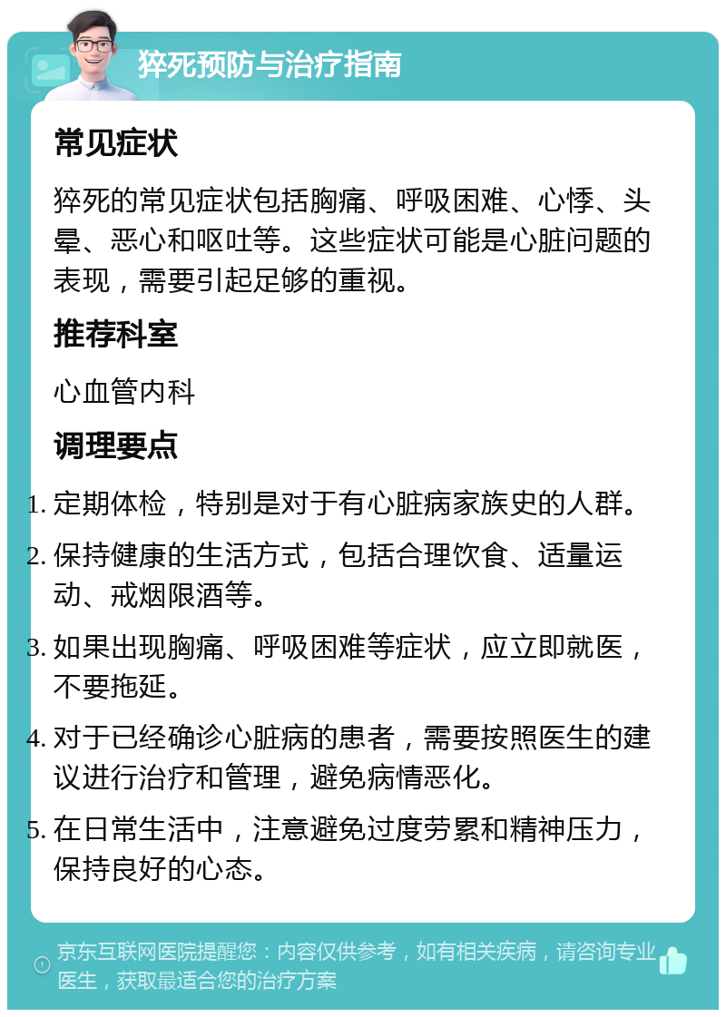 猝死预防与治疗指南 常见症状 猝死的常见症状包括胸痛、呼吸困难、心悸、头晕、恶心和呕吐等。这些症状可能是心脏问题的表现，需要引起足够的重视。 推荐科室 心血管内科 调理要点 定期体检，特别是对于有心脏病家族史的人群。 保持健康的生活方式，包括合理饮食、适量运动、戒烟限酒等。 如果出现胸痛、呼吸困难等症状，应立即就医，不要拖延。 对于已经确诊心脏病的患者，需要按照医生的建议进行治疗和管理，避免病情恶化。 在日常生活中，注意避免过度劳累和精神压力，保持良好的心态。