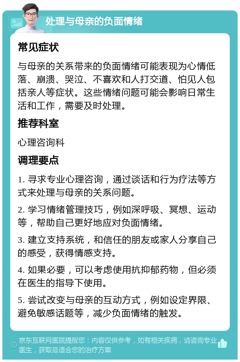 处理与母亲的负面情绪 常见症状 与母亲的关系带来的负面情绪可能表现为心情低落、崩溃、哭泣、不喜欢和人打交道、怕见人包括亲人等症状。这些情绪问题可能会影响日常生活和工作，需要及时处理。 推荐科室 心理咨询科 调理要点 1. 寻求专业心理咨询，通过谈话和行为疗法等方式来处理与母亲的关系问题。 2. 学习情绪管理技巧，例如深呼吸、冥想、运动等，帮助自己更好地应对负面情绪。 3. 建立支持系统，和信任的朋友或家人分享自己的感受，获得情感支持。 4. 如果必要，可以考虑使用抗抑郁药物，但必须在医生的指导下使用。 5. 尝试改变与母亲的互动方式，例如设定界限、避免敏感话题等，减少负面情绪的触发。