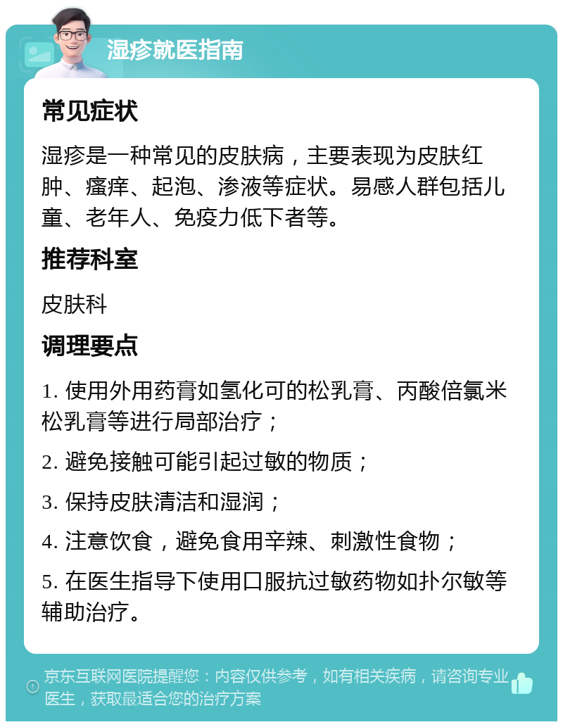 湿疹就医指南 常见症状 湿疹是一种常见的皮肤病，主要表现为皮肤红肿、瘙痒、起泡、渗液等症状。易感人群包括儿童、老年人、免疫力低下者等。 推荐科室 皮肤科 调理要点 1. 使用外用药膏如氢化可的松乳膏、丙酸倍氯米松乳膏等进行局部治疗； 2. 避免接触可能引起过敏的物质； 3. 保持皮肤清洁和湿润； 4. 注意饮食，避免食用辛辣、刺激性食物； 5. 在医生指导下使用口服抗过敏药物如扑尔敏等辅助治疗。