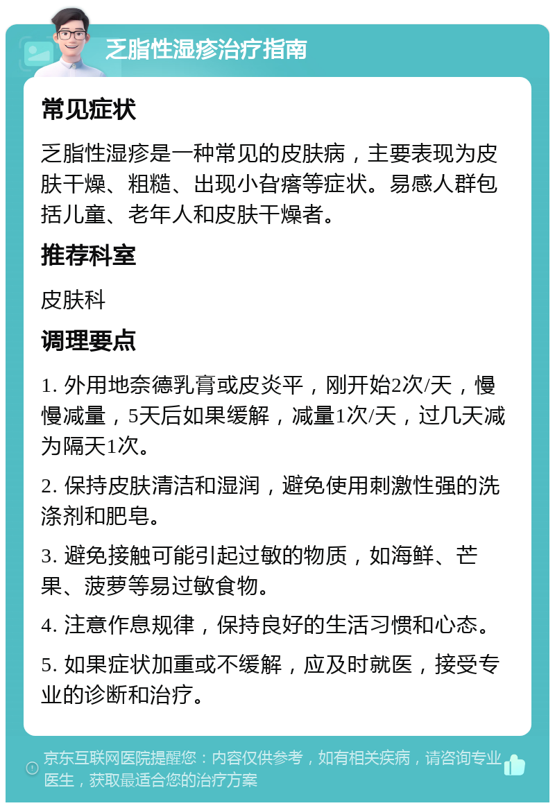 乏脂性湿疹治疗指南 常见症状 乏脂性湿疹是一种常见的皮肤病，主要表现为皮肤干燥、粗糙、出现小旮瘩等症状。易感人群包括儿童、老年人和皮肤干燥者。 推荐科室 皮肤科 调理要点 1. 外用地奈德乳膏或皮炎平，刚开始2次/天，慢慢减量，5天后如果缓解，减量1次/天，过几天减为隔天1次。 2. 保持皮肤清洁和湿润，避免使用刺激性强的洗涤剂和肥皂。 3. 避免接触可能引起过敏的物质，如海鲜、芒果、菠萝等易过敏食物。 4. 注意作息规律，保持良好的生活习惯和心态。 5. 如果症状加重或不缓解，应及时就医，接受专业的诊断和治疗。