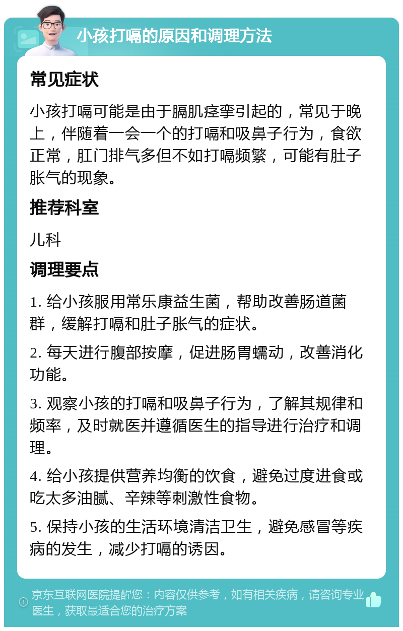 小孩打嗝的原因和调理方法 常见症状 小孩打嗝可能是由于膈肌痉挛引起的，常见于晚上，伴随着一会一个的打嗝和吸鼻子行为，食欲正常，肛门排气多但不如打嗝频繁，可能有肚子胀气的现象。 推荐科室 儿科 调理要点 1. 给小孩服用常乐康益生菌，帮助改善肠道菌群，缓解打嗝和肚子胀气的症状。 2. 每天进行腹部按摩，促进肠胃蠕动，改善消化功能。 3. 观察小孩的打嗝和吸鼻子行为，了解其规律和频率，及时就医并遵循医生的指导进行治疗和调理。 4. 给小孩提供营养均衡的饮食，避免过度进食或吃太多油腻、辛辣等刺激性食物。 5. 保持小孩的生活环境清洁卫生，避免感冒等疾病的发生，减少打嗝的诱因。