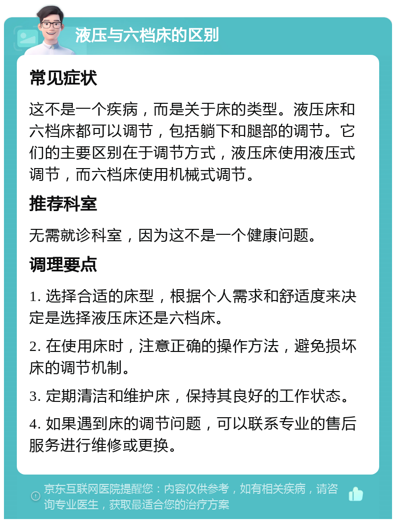 液压与六档床的区别 常见症状 这不是一个疾病，而是关于床的类型。液压床和六档床都可以调节，包括躺下和腿部的调节。它们的主要区别在于调节方式，液压床使用液压式调节，而六档床使用机械式调节。 推荐科室 无需就诊科室，因为这不是一个健康问题。 调理要点 1. 选择合适的床型，根据个人需求和舒适度来决定是选择液压床还是六档床。 2. 在使用床时，注意正确的操作方法，避免损坏床的调节机制。 3. 定期清洁和维护床，保持其良好的工作状态。 4. 如果遇到床的调节问题，可以联系专业的售后服务进行维修或更换。