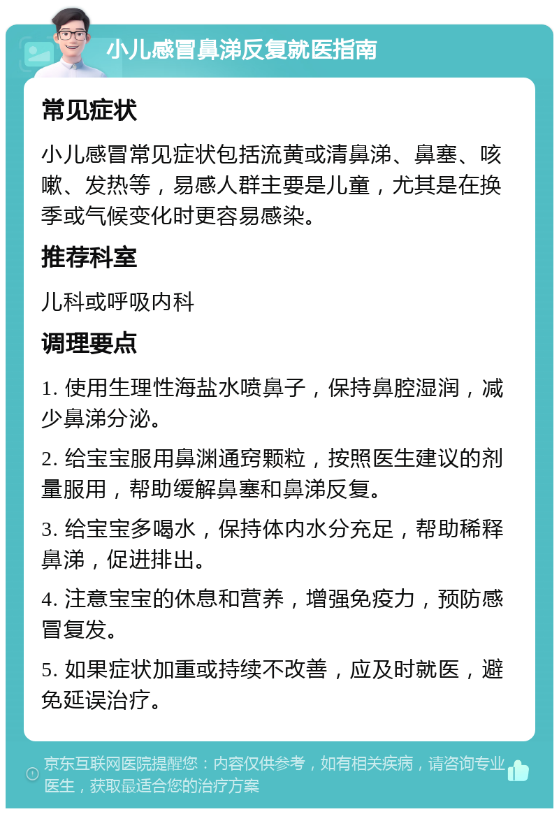 小儿感冒鼻涕反复就医指南 常见症状 小儿感冒常见症状包括流黄或清鼻涕、鼻塞、咳嗽、发热等，易感人群主要是儿童，尤其是在换季或气候变化时更容易感染。 推荐科室 儿科或呼吸内科 调理要点 1. 使用生理性海盐水喷鼻子，保持鼻腔湿润，减少鼻涕分泌。 2. 给宝宝服用鼻渊通窍颗粒，按照医生建议的剂量服用，帮助缓解鼻塞和鼻涕反复。 3. 给宝宝多喝水，保持体内水分充足，帮助稀释鼻涕，促进排出。 4. 注意宝宝的休息和营养，增强免疫力，预防感冒复发。 5. 如果症状加重或持续不改善，应及时就医，避免延误治疗。