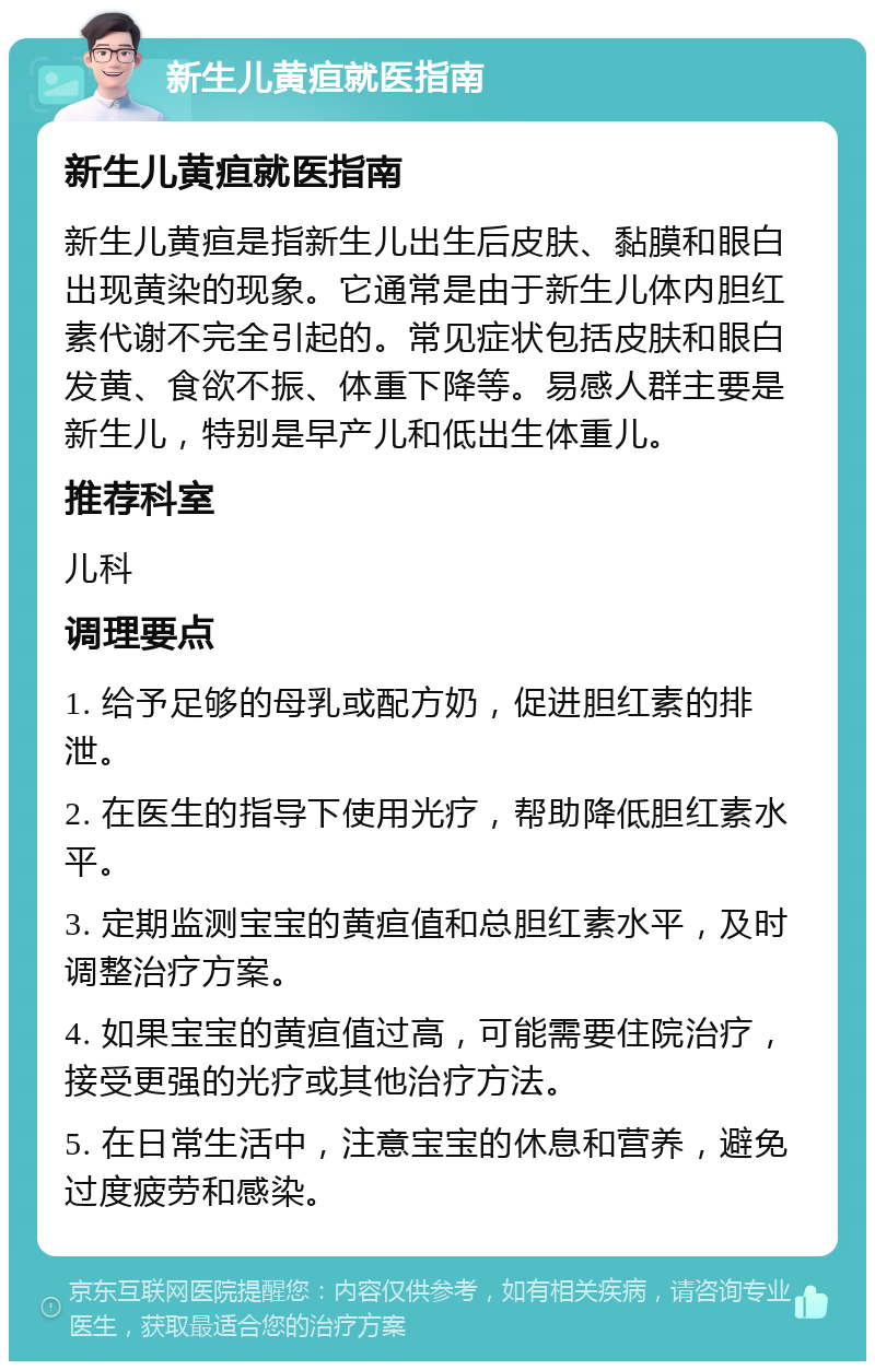 新生儿黄疸就医指南 新生儿黄疸就医指南 新生儿黄疸是指新生儿出生后皮肤、黏膜和眼白出现黄染的现象。它通常是由于新生儿体内胆红素代谢不完全引起的。常见症状包括皮肤和眼白发黄、食欲不振、体重下降等。易感人群主要是新生儿，特别是早产儿和低出生体重儿。 推荐科室 儿科 调理要点 1. 给予足够的母乳或配方奶，促进胆红素的排泄。 2. 在医生的指导下使用光疗，帮助降低胆红素水平。 3. 定期监测宝宝的黄疸值和总胆红素水平，及时调整治疗方案。 4. 如果宝宝的黄疸值过高，可能需要住院治疗，接受更强的光疗或其他治疗方法。 5. 在日常生活中，注意宝宝的休息和营养，避免过度疲劳和感染。