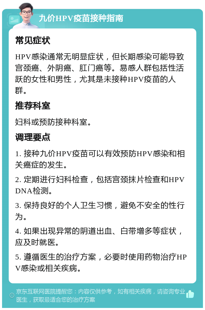 九价HPV疫苗接种指南 常见症状 HPV感染通常无明显症状，但长期感染可能导致宫颈癌、外阴癌、肛门癌等。易感人群包括性活跃的女性和男性，尤其是未接种HPV疫苗的人群。 推荐科室 妇科或预防接种科室。 调理要点 1. 接种九价HPV疫苗可以有效预防HPV感染和相关癌症的发生。 2. 定期进行妇科检查，包括宫颈抹片检查和HPV DNA检测。 3. 保持良好的个人卫生习惯，避免不安全的性行为。 4. 如果出现异常的阴道出血、白带增多等症状，应及时就医。 5. 遵循医生的治疗方案，必要时使用药物治疗HPV感染或相关疾病。