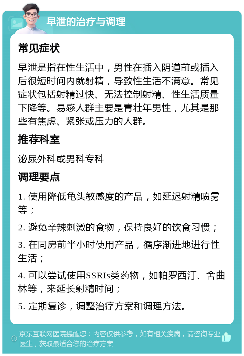 早泄的治疗与调理 常见症状 早泄是指在性生活中，男性在插入阴道前或插入后很短时间内就射精，导致性生活不满意。常见症状包括射精过快、无法控制射精、性生活质量下降等。易感人群主要是青壮年男性，尤其是那些有焦虑、紧张或压力的人群。 推荐科室 泌尿外科或男科专科 调理要点 1. 使用降低龟头敏感度的产品，如延迟射精喷雾等； 2. 避免辛辣刺激的食物，保持良好的饮食习惯； 3. 在同房前半小时使用产品，循序渐进地进行性生活； 4. 可以尝试使用SSRIs类药物，如帕罗西汀、舍曲林等，来延长射精时间； 5. 定期复诊，调整治疗方案和调理方法。