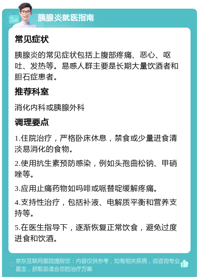 胰腺炎就医指南 常见症状 胰腺炎的常见症状包括上腹部疼痛、恶心、呕吐、发热等。易感人群主要是长期大量饮酒者和胆石症患者。 推荐科室 消化内科或胰腺外科 调理要点 1.住院治疗，严格卧床休息，禁食或少量进食清淡易消化的食物。 2.使用抗生素预防感染，例如头孢曲松钠、甲硝唑等。 3.应用止痛药物如吗啡或哌替啶缓解疼痛。 4.支持性治疗，包括补液、电解质平衡和营养支持等。 5.在医生指导下，逐渐恢复正常饮食，避免过度进食和饮酒。