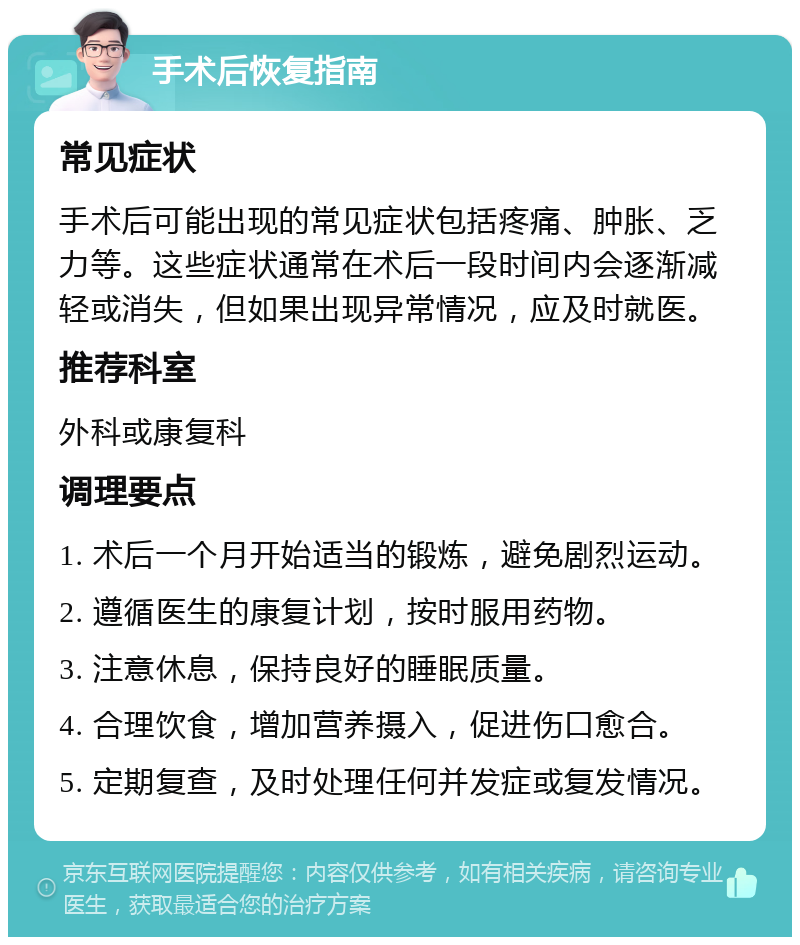 手术后恢复指南 常见症状 手术后可能出现的常见症状包括疼痛、肿胀、乏力等。这些症状通常在术后一段时间内会逐渐减轻或消失，但如果出现异常情况，应及时就医。 推荐科室 外科或康复科 调理要点 1. 术后一个月开始适当的锻炼，避免剧烈运动。 2. 遵循医生的康复计划，按时服用药物。 3. 注意休息，保持良好的睡眠质量。 4. 合理饮食，增加营养摄入，促进伤口愈合。 5. 定期复查，及时处理任何并发症或复发情况。