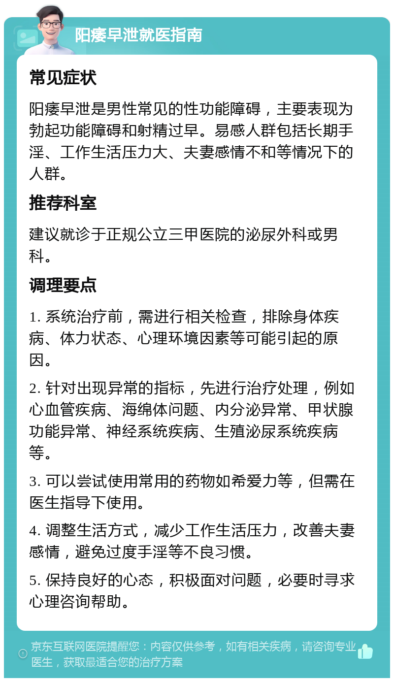 阳痿早泄就医指南 常见症状 阳痿早泄是男性常见的性功能障碍，主要表现为勃起功能障碍和射精过早。易感人群包括长期手淫、工作生活压力大、夫妻感情不和等情况下的人群。 推荐科室 建议就诊于正规公立三甲医院的泌尿外科或男科。 调理要点 1. 系统治疗前，需进行相关检查，排除身体疾病、体力状态、心理环境因素等可能引起的原因。 2. 针对出现异常的指标，先进行治疗处理，例如心血管疾病、海绵体问题、内分泌异常、甲状腺功能异常、神经系统疾病、生殖泌尿系统疾病等。 3. 可以尝试使用常用的药物如希爱力等，但需在医生指导下使用。 4. 调整生活方式，减少工作生活压力，改善夫妻感情，避免过度手淫等不良习惯。 5. 保持良好的心态，积极面对问题，必要时寻求心理咨询帮助。