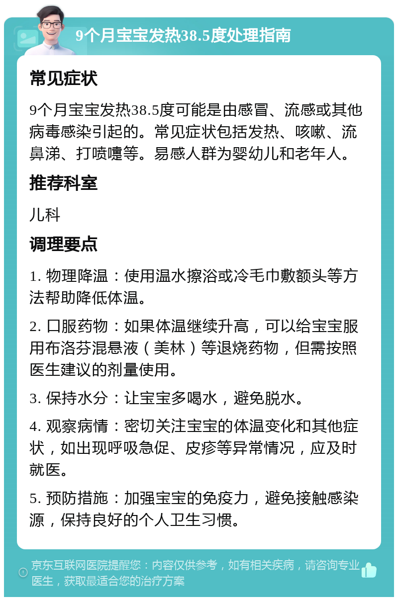 9个月宝宝发热38.5度处理指南 常见症状 9个月宝宝发热38.5度可能是由感冒、流感或其他病毒感染引起的。常见症状包括发热、咳嗽、流鼻涕、打喷嚏等。易感人群为婴幼儿和老年人。 推荐科室 儿科 调理要点 1. 物理降温：使用温水擦浴或冷毛巾敷额头等方法帮助降低体温。 2. 口服药物：如果体温继续升高，可以给宝宝服用布洛芬混悬液（美林）等退烧药物，但需按照医生建议的剂量使用。 3. 保持水分：让宝宝多喝水，避免脱水。 4. 观察病情：密切关注宝宝的体温变化和其他症状，如出现呼吸急促、皮疹等异常情况，应及时就医。 5. 预防措施：加强宝宝的免疫力，避免接触感染源，保持良好的个人卫生习惯。