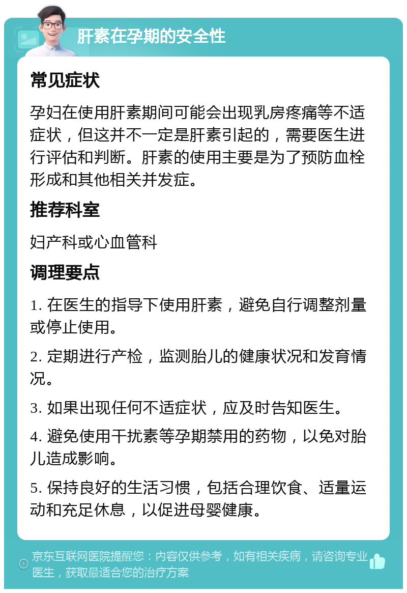 肝素在孕期的安全性 常见症状 孕妇在使用肝素期间可能会出现乳房疼痛等不适症状，但这并不一定是肝素引起的，需要医生进行评估和判断。肝素的使用主要是为了预防血栓形成和其他相关并发症。 推荐科室 妇产科或心血管科 调理要点 1. 在医生的指导下使用肝素，避免自行调整剂量或停止使用。 2. 定期进行产检，监测胎儿的健康状况和发育情况。 3. 如果出现任何不适症状，应及时告知医生。 4. 避免使用干扰素等孕期禁用的药物，以免对胎儿造成影响。 5. 保持良好的生活习惯，包括合理饮食、适量运动和充足休息，以促进母婴健康。