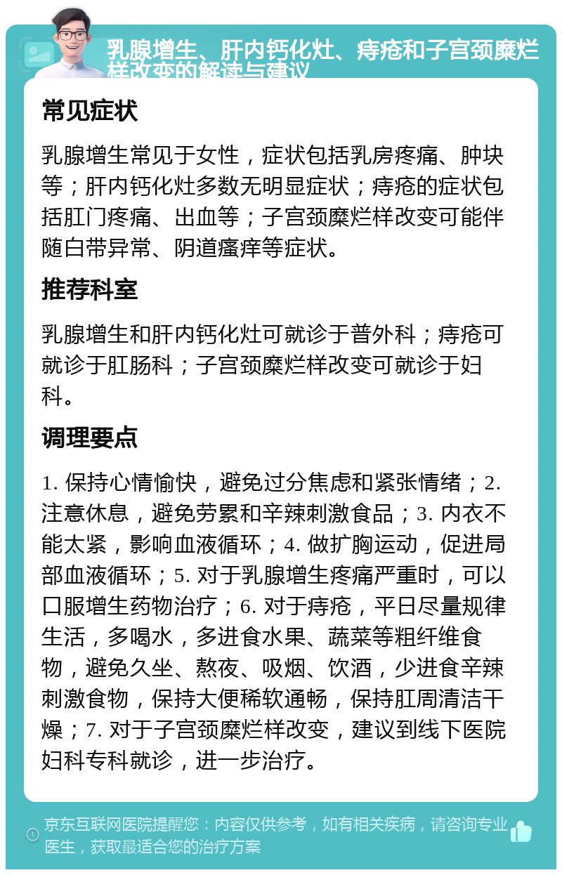 乳腺增生、肝内钙化灶、痔疮和子宫颈糜烂样改变的解读与建议 常见症状 乳腺增生常见于女性，症状包括乳房疼痛、肿块等；肝内钙化灶多数无明显症状；痔疮的症状包括肛门疼痛、出血等；子宫颈糜烂样改变可能伴随白带异常、阴道瘙痒等症状。 推荐科室 乳腺增生和肝内钙化灶可就诊于普外科；痔疮可就诊于肛肠科；子宫颈糜烂样改变可就诊于妇科。 调理要点 1. 保持心情愉快，避免过分焦虑和紧张情绪；2. 注意休息，避免劳累和辛辣刺激食品；3. 内衣不能太紧，影响血液循环；4. 做扩胸运动，促进局部血液循环；5. 对于乳腺增生疼痛严重时，可以口服增生药物治疗；6. 对于痔疮，平日尽量规律生活，多喝水，多进食水果、蔬菜等粗纤维食物，避免久坐、熬夜、吸烟、饮酒，少进食辛辣刺激食物，保持大便稀软通畅，保持肛周清洁干燥；7. 对于子宫颈糜烂样改变，建议到线下医院妇科专科就诊，进一步治疗。