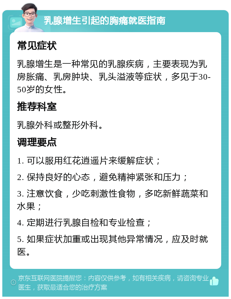 乳腺增生引起的胸痛就医指南 常见症状 乳腺增生是一种常见的乳腺疾病，主要表现为乳房胀痛、乳房肿块、乳头溢液等症状，多见于30-50岁的女性。 推荐科室 乳腺外科或整形外科。 调理要点 1. 可以服用红花逍遥片来缓解症状； 2. 保持良好的心态，避免精神紧张和压力； 3. 注意饮食，少吃刺激性食物，多吃新鲜蔬菜和水果； 4. 定期进行乳腺自检和专业检查； 5. 如果症状加重或出现其他异常情况，应及时就医。