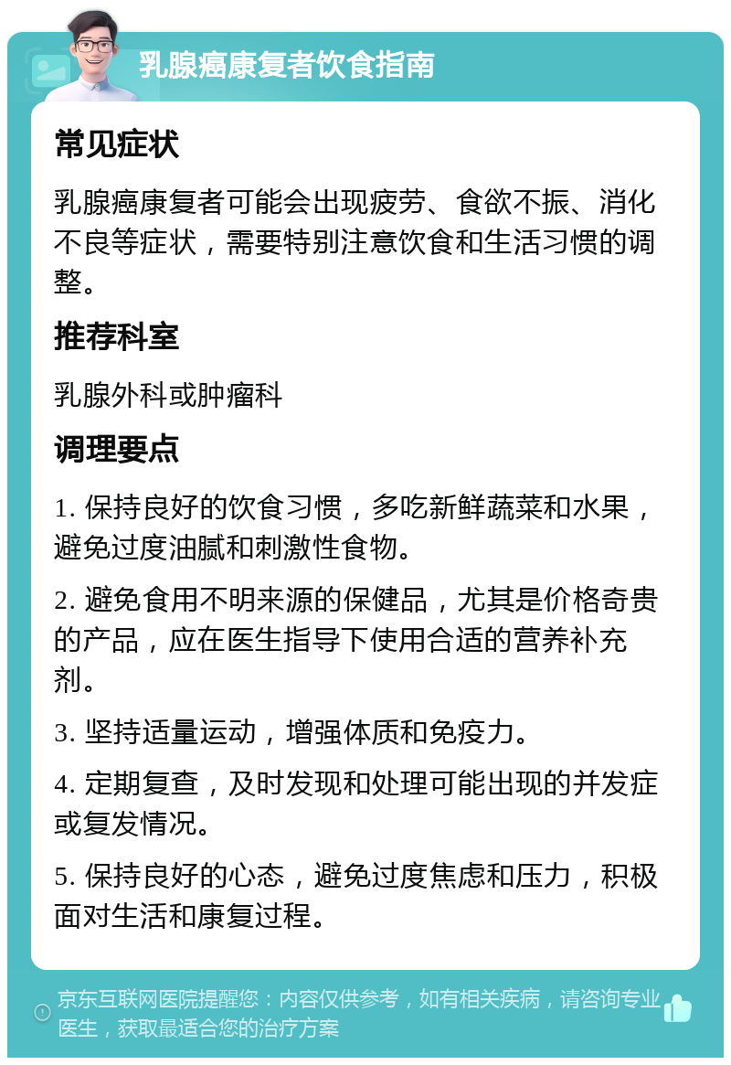 乳腺癌康复者饮食指南 常见症状 乳腺癌康复者可能会出现疲劳、食欲不振、消化不良等症状，需要特别注意饮食和生活习惯的调整。 推荐科室 乳腺外科或肿瘤科 调理要点 1. 保持良好的饮食习惯，多吃新鲜蔬菜和水果，避免过度油腻和刺激性食物。 2. 避免食用不明来源的保健品，尤其是价格奇贵的产品，应在医生指导下使用合适的营养补充剂。 3. 坚持适量运动，增强体质和免疫力。 4. 定期复查，及时发现和处理可能出现的并发症或复发情况。 5. 保持良好的心态，避免过度焦虑和压力，积极面对生活和康复过程。