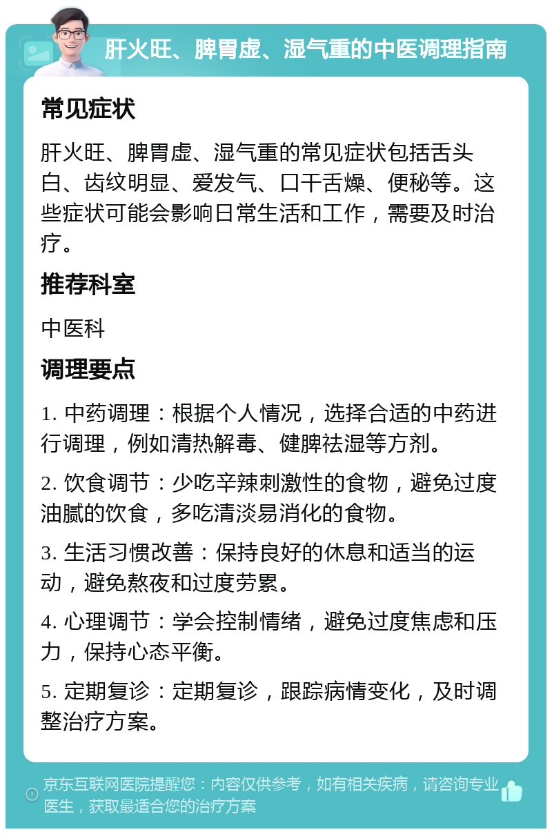 肝火旺、脾胃虚、湿气重的中医调理指南 常见症状 肝火旺、脾胃虚、湿气重的常见症状包括舌头白、齿纹明显、爱发气、口干舌燥、便秘等。这些症状可能会影响日常生活和工作，需要及时治疗。 推荐科室 中医科 调理要点 1. 中药调理：根据个人情况，选择合适的中药进行调理，例如清热解毒、健脾祛湿等方剂。 2. 饮食调节：少吃辛辣刺激性的食物，避免过度油腻的饮食，多吃清淡易消化的食物。 3. 生活习惯改善：保持良好的休息和适当的运动，避免熬夜和过度劳累。 4. 心理调节：学会控制情绪，避免过度焦虑和压力，保持心态平衡。 5. 定期复诊：定期复诊，跟踪病情变化，及时调整治疗方案。