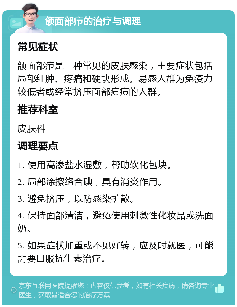 颌面部疖的治疗与调理 常见症状 颌面部疖是一种常见的皮肤感染，主要症状包括局部红肿、疼痛和硬块形成。易感人群为免疫力较低者或经常挤压面部痘痘的人群。 推荐科室 皮肤科 调理要点 1. 使用高渗盐水湿敷，帮助软化包块。 2. 局部涂擦络合碘，具有消炎作用。 3. 避免挤压，以防感染扩散。 4. 保持面部清洁，避免使用刺激性化妆品或洗面奶。 5. 如果症状加重或不见好转，应及时就医，可能需要口服抗生素治疗。