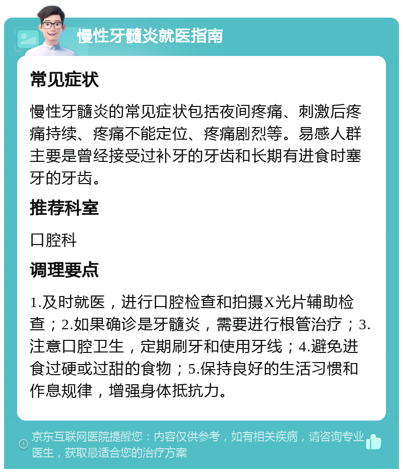 慢性牙髓炎就医指南 常见症状 慢性牙髓炎的常见症状包括夜间疼痛、刺激后疼痛持续、疼痛不能定位、疼痛剧烈等。易感人群主要是曾经接受过补牙的牙齿和长期有进食时塞牙的牙齿。 推荐科室 口腔科 调理要点 1.及时就医，进行口腔检查和拍摄X光片辅助检查；2.如果确诊是牙髓炎，需要进行根管治疗；3.注意口腔卫生，定期刷牙和使用牙线；4.避免进食过硬或过甜的食物；5.保持良好的生活习惯和作息规律，增强身体抵抗力。