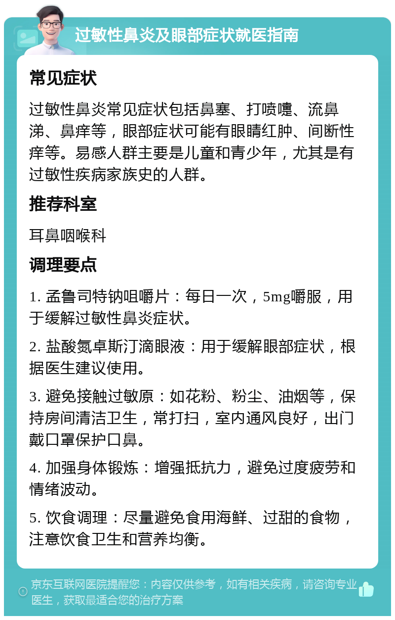 过敏性鼻炎及眼部症状就医指南 常见症状 过敏性鼻炎常见症状包括鼻塞、打喷嚏、流鼻涕、鼻痒等，眼部症状可能有眼睛红肿、间断性痒等。易感人群主要是儿童和青少年，尤其是有过敏性疾病家族史的人群。 推荐科室 耳鼻咽喉科 调理要点 1. 孟鲁司特钠咀嚼片：每日一次，5mg嚼服，用于缓解过敏性鼻炎症状。 2. 盐酸氮卓斯汀滴眼液：用于缓解眼部症状，根据医生建议使用。 3. 避免接触过敏原：如花粉、粉尘、油烟等，保持房间清洁卫生，常打扫，室内通风良好，出门戴口罩保护口鼻。 4. 加强身体锻炼：增强抵抗力，避免过度疲劳和情绪波动。 5. 饮食调理：尽量避免食用海鲜、过甜的食物，注意饮食卫生和营养均衡。